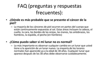 FAQ (preguntas y respuestas frecuentes): ¿Dónde es más probable que se presente el cáncer de la piel? La mayoría de los cánceres de piel ocurren en partes del cuerpo que están continuamente expuestas al sol. Estas áreas incluyen la cabeza, el cuello, la cara, los bordes de las orejas, las manos, los antebrazos, los hombros, la espalda, el pecho (en hombres) ¿Cómo puedo saber si mi lunar no es normal?  Lo más importante es observar cualquier cambio en un lunar que usted tiene o la aparición de un lunar nuevo. La mayoría de los lunares normales han aparecido ya a la edad de 30 años. Cualquier lunar que aparece después de los 30 años debe observarse cuidadosamente. 