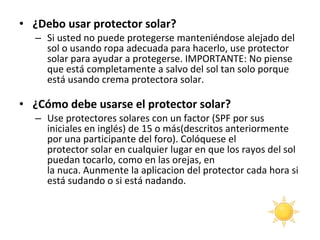 ¿Debo usar protector solar?  Si usted no puede protegerse manteniéndose alejado del sol o usando ropa adecuada para hacerlo, use protector solar para ayudar a protegerse. IMPORTANTE: No piense que está completamente a salvo del sol tan solo porque está usando crema protectora solar. ¿Cómo debe usarse el protector solar?  Use protectores solares con un factor (SPF por sus iniciales en inglés) de 15 o más(descritos anteriormente por una participante del foro). Colóquese el protector solar en cualquier lugar en que los rayos del sol puedan tocarlo, como en las orejas, en la nuca. Aunmente la aplicacion del protector cada hora si está sudando o si está nadando. 