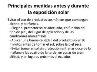 Principales medidas antes y durante la exposición solar - Evitar el uso de productos cosméticos que contengan alcohol y perfumes. - Elegir el protector solar adecuado, en función del tipo de piel, del lugar de aplicación y de las condiciones ambientales. - Aplicar una buena cantidad del producto solar 30 minutos antes de tomar el sol, sobre la piel seca. - Evitar tomar el sol sin protección entre las doce de la mañana y las cuatro de la tarde, en zonas de gran altitud, y en lugares próximos al ecuador. 