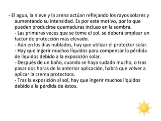 - El agua, la nieve y la arena actúan reflejando los rayos solares y aumentando su intensidad. Es por este motivo, por lo que pueden producirse quemaduras incluso en la sombra. - Las primeras veces que se tome el sol, se deberá emplear un factor de protección más elevado. - Aún en los días nublados, hay que utilizar el protector solar. - Hay que ingerir muchos líquidos para compensar la pérdida de líquidos debido a la exposición solar. - Después de un baño, cuando se haya sudado mucho, o tras pasar dos horas de la anterior aplicación, habrá que volver a aplicar la crema protectora. - Tras la exposición al sol, hay que ingerir muchos líquidos debido a la pérdida de éstos.  