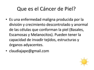 Que es el Cáncer de Piel?  Es una enfermedad maligna producida por la división y crecimiento descontrolado y anormal de las células que conforman la piel (Basales, Escamosas y Melanocitos). Pueden tener la capacidad de invadir tejidos, estructuras y órganos adyacentes.  [email_address] 