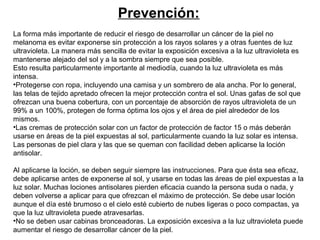 Prevención:
La forma más importante de reducir el riesgo de desarrollar un cáncer de la piel no
melanoma es evitar exponerse sin protección a los rayos solares y a otras fuentes de luz
ultravioleta. La manera más sencilla de evitar la exposición excesiva a la luz ultravioleta es
mantenerse alejado del sol y a la sombra siempre que sea posible.
Esto resulta particularmente importante al mediodía, cuando la luz ultravioleta es más
intensa.
•Protegerse con ropa, incluyendo una camisa y un sombrero de ala ancha. Por lo general,
las telas de tejido apretado ofrecen la mejor protección contra el sol. Unas gafas de sol que
ofrezcan una buena cobertura, con un porcentaje de absorción de rayos ultravioleta de un
99% a un 100%, protegen de forma óptima los ojos y el área de piel alrededor de los
mismos.
•Las cremas de protección solar con un factor de protección de factor 15 o más deberán
usarse en áreas de la piel expuestas al sol, particularmente cuando la luz solar es intensa.
Las personas de piel clara y las que se queman con facilidad deben aplicarse la loción
antisolar.
Al aplicarse la loción, se deben seguir siempre las instrucciones. Para que ésta sea eficaz,
debe aplicarse antes de exponerse al sol, y usarse en todas las áreas de piel expuestas a la
luz solar. Muchas lociones antisolares pierden eficacia cuando la persona suda o nada, y
deben volverse a aplicar para que ofrezcan el máximo de protección. Se debe usar loción
aunque el día esté brumoso o el cielo esté cubierto de nubes ligeras o poco compactas, ya
que la luz ultravioleta puede atravesarlas.
•No se deben usar cabinas bronceadoras. La exposición excesiva a la luz ultravioleta puede
aumentar el riesgo de desarrollar cáncer de la piel.

 
