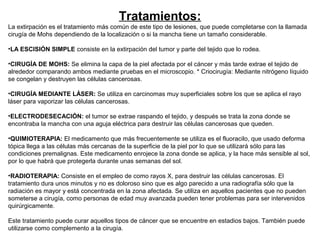 Tratamientos:
La extirpación es el tratamiento más común de este tipo de lesiones, que puede completarse con la llamada
cirugía de Mohs dependiendo de la localización o si la mancha tiene un tamaño considerable.
•LA ESCISIÓN SIMPLE consiste en la extirpación del tumor y parte del tejido que lo rodea.
•CIRUGÍA DE MOHS: Se elimina la capa de la piel afectada por el cáncer y más tarde extrae el tejido de
alrededor comparando ambos mediante pruebas en el microscopio. * Criocirugía: Mediante nitrógeno líquido
se congelan y destruyen las células cancerosas.
•CIRUGÍA MEDIANTE LÁSER: Se utiliza en carcinomas muy superficiales sobre los que se aplica el rayo
láser para vaporizar las células cancerosas.
•ELECTRODESECACIÓN: el tumor se extrae raspando el tejido, y después se trata la zona donde se
encontraba la mancha con una aguja eléctrica para destruir las células cancerosas que queden.
•QUIMIOTERAPIA: El medicamento que más frecuentemente se utiliza es el fluoracilo, que usado deforma
tópica llega a las células más cercanas de la superficie de la piel por lo que se utilizará sólo para las
condiciones premalignas. Este medicamento enrojece la zona donde se aplica, y la hace más sensible al sol,
por lo que habrá que protegerla durante unas semanas del sol.
•RADIOTERAPIA: Consiste en el empleo de como rayos X, para destruir las células cancerosas. El
tratamiento dura unos minutos y no es doloroso sino que es algo parecido a una radiografía sólo que la
radiación es mayor y está concentrada en la zona afectada. Se utiliza en aquellos pacientes que no pueden
someterse a cirugía, como personas de edad muy avanzada pueden tener problemas para ser intervenidos
quirúrgicamente.
Este tratamiento puede curar aquellos tipos de cáncer que se encuentre en estadios bajos. También puede
utilizarse como complemento a la cirugía.

 