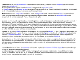 Un melanocito: es una célula dendrítica que deriva de la cresta neural y que migra hacia la epidermis y el folículo piloso
durante la embriogénesis.
Su principal función es la producción de melanina, un pigmento de la piel, ojos y pelo.
El melanoma es un tipo de cáncer de piel. Se forma por una concentración de melanocitos malignos. Cuando la concentración
es de melanocitos benignos aparecen las pecas, lunares y léntigos.
Arsénico: Se conocen compuestos de arsénico desde la antigüedad, siendo extremadamente tóxico, aunque se emplean
como componentes en algunos medicamentos. El arsénico es usado para la fabricación de semiconductores y como
componente de semiconductores III-V como el arseniuro de galio.
La brea: es un residuo de la pirólisis de un material orgánico o destilación de alquitranes. Es sólida a temperatura ambiente y
está constituida por una mezcla compleja de muchos hidrocarburos de las siguientes clases: hidrocarburos aromáticos
policíclicos (HAP) (alquil sustituidos, con el grupo ciclopentadieno, parcialmente hidrogenados, heterosustituidos, con grupos
carbonilo, etc.), oligoarilos y ologoarilmetanos, compuestos policíclicos heteroaromáticos (benzólogos de pirrol, furano, tiofeno
y piridina). Las breas presentan un amplio intervalo de ablandamiento en vez de una temperatura definida de fusión. Cuando
se enfría el fundido las breas solidifican sin cristalización.
La hulla: es un tipo de carbón mineral que contiene entre un 45 y un 85% de carbono. Es dura y quebradiza, estratificada, de
color negro y brillo mate o graso. Se formó mediante la compresión del lignito, principalmente en la Era Primaria, durante los
períodos Carbonífero y Pérmico. Este material surge como resultado de la descomposición de la materia vegetal de los
bosques primitivos, proceso que ha requerido millones de años. Su uso se comenzó en Inglaterra.
La parafina: es un elemento indispensable para la realización de nuestras velas : hemos presentado en nuestro catalogo la
mas extensa de las gamas existentes en la actualidad , cada una de ellas posee unas características para poder realizar la
vela que deseemos .La parafina es un subproducto incoloro e inodoro de la industria petroquímica se derrite fácilmente y es
muy fácil de usar .
La radioterapia: es una forma de tratamiento basado en el empleo de radiaciones ionizantes (rayos X o radiactividad, la que
incluye los rayos gamma y las partículas alfa).
La radioterapia sigue siendo en el 2007 junto con la cirugía y la quimioterapia, uno de los tres pilares del tratamiento del
cáncer. Se estima que más del 50% de los pacientes con cáncer precisarán tratamiento con radioterapia para el control
tumoral o como terapia paliativa en algún momento de su evolución.

 