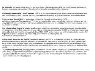 La psoriasis: (del griego ψώρα, sarna) es una enfermedad inflamatoria crónica de la piel, no contagiosa, que produce
lesiones escamosas, engrosadas e inflamadas, con una amplia variabilidad clínica y evolutiva.
El síndrome de Nevus de Células Basales: (SNCB) es un conjunto hereditario de defectos en la piel, sistema nervioso,
ojos, glándulas endocrinas y huesos, que produce una extraña apariencia facial y predisposición al carcinoma de piel.
El sarcoma de Kaposi (SK): es la neoplasia o tumor más frecuente en pacientes con SIDA.
Aunque en ocasiones afecta a pacientes VIH+ que son usuarios de drogas o hemofílicos, e incluso a personas que han
adquirido la infección por contagio heterosexual, fundamentalmente se ha encontrado en varones homosexuales, sean o
no portadores del VIH.
Las células del carcinoma de células basales: lucen (cuando son observadas bajo un microscopio) como las células
en la capa más inferior de la epidermis, llamada capa de células basales. Alrededor del 70% al 80% de todos los tumores
cancerosos de la piel en los hombres y alrededor del 80% al 90% en las mujeres son carcinomas de células basales. Por
lo general, surgen en las zonas expuestas al sol, especialmente la cabeza y el cuello.
Carcinoma de células escamosas
El carcinoma de células escamosas: representa alrededor del 10% al 30% de todos los casos de cáncer de la piel.
Comúnmente aparece en las áreas del cuerpo expuestas al sol, tales como la cara, las orejas, el cuello, los labios y el
dorso de las manos. También puede surgir en cicatrices o úlceras de la piel en otras partes del cuerpo. Algunas veces
comienzan en los queratosis actínica (se describen a continuación). Con menor frecuencia, se forman en la piel del área
genital.
El xeroderma pigmentoso: Afección genética caracterizada por una extrema sensibilidad a la radiación ultravioleta, como
la luz del sol. Las personas con xerodermia pigmentosa no pueden curarse del daño de la piel causado por el sol u otras
fuentes de radiación ultravioleta y tienen mucho riesgo de padecer de cáncer de piel. También se llama xerodermia de
Kaposi y melanosis lenticular progresiva.

 