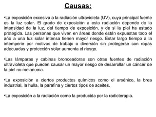 Causas:
•La exposición excesiva a la radiación ultravioleta (UV), cuya principal fuente
es la luz solar. El grado de exposición a esta radiación depende de la
intensidad de la luz, del tiempo de exposición, y de si la piel ha estado
protegida. Las personas que viven en áreas donde están expuestas todo el
año a una luz solar intensa tienen mayor riesgo. Estar largo tiempo a la
intemperie por motivos de trabajo o diversión sin protegerse con ropas
adecuadas y protección solar aumenta el riesgo.
•Las lámparas y cabinas bronceadoras son otras fuentes de radiación
ultravioleta que pueden causar un mayor riesgo de desarrollar un cáncer de
la piel no melanoma.
•La exposición a ciertos productos químicos como el arsénico, la brea
industrial, la hulla, la parafina y ciertos tipos de aceites.
•La exposición a la radiación como la producida por la radioterapia.

 