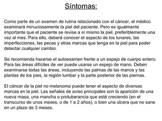 Síntomas:
Como parte de un examen de rutina relacionado con el cáncer, el médico
examinará minuciosamente la piel del paciente. Pero es igualmente
importante que el paciente se revise a sí mismo la piel, preferiblemente una
vez al mes. Para ello, deberá conocer el aspecto de los lunares, las
imperfecciones, las pecas y otras marcas que tenga en la piel para poder
detectar cualquier cambio.
Se recomienda hacerse el autoexamen frente a un espejo de cuerpo entero.
Para las áreas difíciles de ver puede usarse un espejo de mano. Deben
examinarse todas las áreas, incluyendo las palmas de las manos y las
plantas de los pies, la región lumbar y la parte posterior de las piernas.
El cáncer de la piel no melanoma puede tener el aspecto de diversas
marcas en la piel. Las señales de aviso principales son la aparición de una
nueva masa, una mancha o protuberancia que esté creciendo (en el
transcurso de unos meses, o de 1 a 2 años), o bien una úlcera que no sane
en un plazo de 3 meses.

 