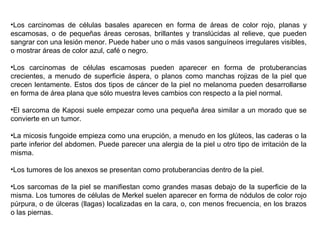 •Los carcinomas de células basales aparecen en forma de áreas de color rojo, planas y
escamosas, o de pequeñas áreas cerosas, brillantes y translúcidas al relieve, que pueden
sangrar con una lesión menor. Puede haber uno o más vasos sanguíneos irregulares visibles,
o mostrar áreas de color azul, café o negro.
•Los carcinomas de células escamosas pueden aparecer en forma de protuberancias
crecientes, a menudo de superficie áspera, o planos como manchas rojizas de la piel que
crecen lentamente. Estos dos tipos de cáncer de la piel no melanoma pueden desarrollarse
en forma de área plana que sólo muestra leves cambios con respecto a la piel normal.
•El sarcoma de Kaposi suele empezar como una pequeña área similar a un morado que se
convierte en un tumor.
•La micosis fungoide empieza como una erupción, a menudo en los glúteos, las caderas o la
parte inferior del abdomen. Puede parecer una alergia de la piel u otro tipo de irritación de la
misma.
•Los tumores de los anexos se presentan como protuberancias dentro de la piel.
•Los sarcomas de la piel se manifiestan como grandes masas debajo de la superficie de la
misma. Los tumores de células de Merkel suelen aparecer en forma de nódulos de color rojo
púrpura, o de úlceras (llagas) localizadas en la cara, o, con menos frecuencia, en los brazos
o las piernas.

 