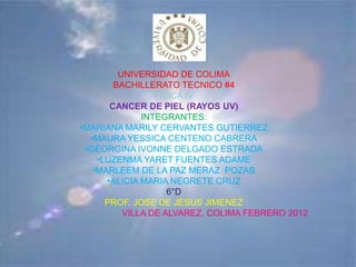 UNIVERSIDAD DE COLIMA
        BACHILLERATO TECNICO #4
                 FISICA IV
       CANCER DE PIEL (RAYOS UV)
              INTEGRANTES:
•MARIANA MARILY CERVANTES GUTIERREZ
  •MAURA YESSICA CENTENO CABRERA
 •GEORGINA IVONNE DELGADO ESTRADA
    •LUZENMA YARET FUENTES ADAME
   •MARLEEM DE LA PAZ MERAZ POZAS
      •ALICIA MARIA NEGRETE CRUZ
                    6°D
      PROF. JOSE DE JESUS JIMENEZ
          VILLA DE ALVAREZ, COLIMA FEBRERO 2012
 