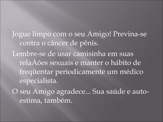 Jogue limpo com o seu Amigo! Previna-se contra o câncer de pênis.  Lembre-se de usar camisinha em suas relações sexuais e manter o hábito de freqüentar periodicamente um médico especialista.  O seu Amigo agradece... Sua saúde e auto-estima, também.  