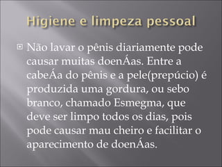 Não lavar o pênis diariamente pode causar muitas doenças. Entre a cabeça do pênis e a pele(prepúcio) é produzida uma gordura, ou sebo branco, chamado Esmegma, que deve ser limpo todos os dias, pois pode causar mau cheiro e facilitar o aparecimento de doenças. 