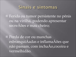Ferida ou tumor persistente no pênis ou na virilha, podendo apresentar secreções e mau cheiro; Perda de cor ou manchas esbranquiçadas e inflamações que não passam, com inchaço,coceira e vermelhidão. 