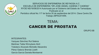 SERVICIOS DE ENFERMERIA DE REYNOSA A.C.
ESCUELA DE ENFERMERIA “DR JOSE ANGEL CADENA Y CADENA”
RYOE NS/16/08/2014 Autorizado por el Gobierno del Estado de Tamaulipas,
Publicado en el
Periódico oficial No.117 de fecha 30 de septiembre del 2014. Clave Centro De
Trabajo 28PSU0145N.
TEMA:
CANCER DE PROSTATA
GRUPO:5B
INTEGRANTES:
Vazquez Sánchez Rut Selena
Martinez Tabla Winnybere Abril
Toledano Alvarado Michelle Alexandra
Pérez Galaviz Brenda Lizeth
García García Daniela Montserrat
 