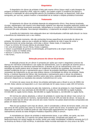 Diagnóstico

       O diagnóstico do câncer de próstata é feito pelo exame clínico (toque retal) e pela dosagem do
antígeno prostático específico (PSA, sigla em inglês), que podem sugerir a existência da doença e
indicarem a realização de ultra-sonografia pélvica (ou prostática transretal, se disponível). Esta ultra-
sonografia, por sua vez, poderá mostrar a necessidade de se realizar a biópsia prostática transretal.

                                                Tratamento

        O tratamento do câncer da próstata depende do estagiamento clínico. Para doença localizada,
cirurgia, radioterapia e até mesmo uma observação vigilante (em algumas situações especiais) podem ser
oferecidos. Para doença localmente avançada, radioterapia ou cirurgia em combinação com tratamento
hormonal têm sido utilizados. Para doença metastática, o tratamento de eleição é hormonioterapia.

      A escolha do tratamento mais adequado deve ser individualizada e definida após discutir os riscos
e benefícios do tratamento com o seu médico.

       Até o presente momento, não são conhecidas formas específicas de prevenção do câncer da
próstata. No entanto, sabe-se que a adoção de hábitos saudáveis de vida é capaz de evitar o
desenvolvimento de certas doenças, entre elas o câncer. Deste modo, é importante:
• Fazer no mínimo 30 minutos diários de atividade física;
• ter uma alimentação rica em fibras, frutas e vegetais;
• reduzir a quantidade de gordura na alimentação, principalmente a de origem animal;
• manter o peso na medida certa;
• diminuir o consumo de álcool;
• não fumar;

                                Detecção precoce do câncer da próstata

       A detecção precoce de um câncer é composta por ações que visam o diagnóstico precoce da
doença em indivíduos sintomáticos e por ações de rastreamento, que é a aplicação de exames para a
detecção da doença em indivíduos assintomáticos. A decisão do uso do rastreamento como uma
estratégia de saúde pública deve se basear em evidências científicas de qualidade. No momento não
existem evidências de que o rastreamento para o câncer da próstata identifique indivíduos que
necessitam de tratamento ou de que esta prática reduza a mortalidade do câncer de próstata. Desta
forma, o Instituto Nacional de Câncer não recomenda o rastreamento para o câncer da próstata e
continuará acompanhando o debate científico sobre este tema, podendo rever esta posição quando
estiverem disponíveis os resultados dos estudos multicêntricos em curso.

      O número de casos novos de câncer de próstata estimados para o Brasil no ano de 2008 é de
49.530. Estes valores correspondem a um risco estimado de 52 casos novos a cada 100 mil homens.

       Sem considerar os tumores de pele não melanoma, o câncer de próstata é o mais freqüente em
todas as regiões com risco estimado de 69/100.000 na região Sul, 63/100.000 na região Sudeste,
47/100.000 na região Centro-Oeste, 38/100.000 na região Nordeste e, 22/100.000 na região Norte.

       Em termos de valores absolutos, o câncer de próstata é o sexto tipo de câncer mais comum no
mundo e o mais prevalente em homens, representando cerca de 10% do total de câncer. As taxas de
incidência deste tipo de câncer são cerca de seis vezes maiores nos países desenvolvidos comparados aos
países em desenvolvimento.

       Mais do que qualquer outro tipo de câncer, este é considerado o câncer da terceira idade, uma vez
que cerca de três quartos dos casos no mundo ocorrem a partir dos 65 anos. O aumento que vem sendo
observado nas taxas de incidência pode ter sido influenciado especialmente em regiões onde o
rastreamento através do teste Antígeno Prostático Específico (PSA) é comum.

      A mortalidade por câncer de próstata é relativamente baixa, o que reflete, em parte, seu bom
prognóstico. As taxas são 2,5 maiores nos países desenvolvidos, comparado aos países em
desenvolvimento em certas regiões do mundo, tendo uma razão mortalidade/ incidência variando de 0,13
na América do Norte a 0,80 na África. A sobrevida média mundial estimada em cinco anos é de 58%.
 
