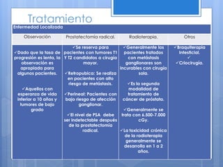 Tratamiento
Enfermedad Localizada

    Observación         Prostatectomía radical.       Radioterapia.            Otros

                             Se reserva para       Generalmente los      Braquiterapia
Dado que la tasa de pacientes con tumores T1        pacientes tratados      Intesticial.
progresión es lenta, la Y T2 candidatos a cirugía      con metástasis            
    observación es                mayor.              ganglionares son      Criocirugía.
   apropiada para                                 incurables con cirugía
 algunos pacientes.     Retropubica: Se realiza             sola.
                          en pacientes con alto
                          riesgo de metástasis.        Es la segunda
    Aquellos con                                      modalidad de
  esperanza de vida     Perineal: Pacientes con       tratamiento de
 inferior a 10 años y    bajo riesgo de afección    cáncer de próstata.
   tumores de bajo              ganglionar.
        grado                                       Generalmente se
                          El nivel de PSA debe    trata con 6.500-7.000
                        ser indetectable después            cGy.
                           de la prostatectomía
                                  radical.        La toxicidad crónica
                                                     de la radioterapia
                                                      generalmente se
                                                     desarrolla en 1 a 2
                                                            años.
 