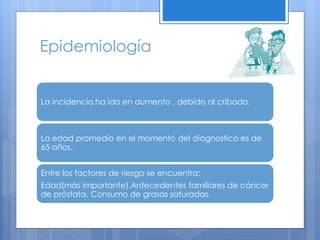 Epidemiología


La incidencia ha ido en aumento , debido al cribado.



La edad promedio en el momento del diagnostico es de
65 años.


Entre los factores de riesgo se encuentra:
Edad(más importante).Antecedentes familiares de cáncer
de próstata. Consumo de grasas saturadas.
 