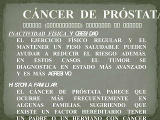 INACTIVIDAD FÍSICA Y OBESI DAD
EL EJERCICIO FÍSICO REGULAR Y EL
MANTENER UN PESO SALUDABLE PUEDEN
AYUDAR A REDUCIR EL RIESGO ADEMÁS,
EN ESTOS CASOS, EL TUMOR SE
DIAGNOSTICA EN ESTADO MÁS AVANZADO
Y ES MÁS AGRESI VO.
HI STORI A FAMI LI AR
EL CÁNCER DE PRÓSTATA PARECE QUE
OCURRE MÁS FRECUENTEMENTE EN
ALGUNAS FAMILIAS, SUGIRIENDO QUE
EXISTE UN FACTOR HEREDITARIO. TENER
 
