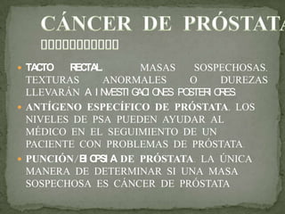  TACTO RECTAL: MASAS SOSPECHOSAS,
TEXTURAS ANORMALES O DUREZAS
LLEVARÁN A I NVESTI GACI ONES POSTERI ORES.
 ANTÍGENO ESPECÍFICO DE PRÓSTATA. LOS
NIVELES DE PSA PUEDEN AYUDAR AL
MÉDICO EN EL SEGUIMIENTO DE UN
PACIENTE CON PROBLEMAS DE PRÓSTATA.
 PUNCIÓN/BI OPSI A DE PRÓSTATA. LA ÚNICA
MANERA DE DETERMINAR SI UNA MASA
SOSPECHOSA ES CÁNCER DE PRÓSTATA
 