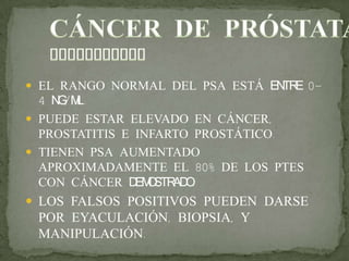  EL RANGO NORMAL DEL PSA ESTÁ ENTRE 0-
4 NG/ML.
 PUEDE ESTAR ELEVADO EN CÁNCER,
PROSTATITIS E INFARTO PROSTÁTICO.
 TIENEN PSA AUMENTADO
APROXIMADAMENTE EL 80% DE LOS PTES
CON CÁNCER DEMOSTRADO.
 LOS FALSOS POSITIVOS PUEDEN DARSE
POR EYACULACIÓN, BIOPSIA, Y
MANIPULACIÓN.
 