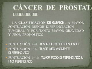 LA CLASIFICACIÓN DE GLEASON : A MAYOR
PONTUACIÓN, MENOR DIFERENCIACIÓN
TUMORAL, Y POR TANTO MAYOR GRAVEDAD
Y PEOR PRONÓSTICO
 PUNTUACIÓN 2-4. TUMOR BI EN DI FERENCI ADO.
 PUNTUACIÓN 5-6. TUMOR MEDI ANAMENTE
DI FERENCI ADO.
 PUNTUACIÓN 7-10. TUMOR POCO DI FERENCI ADO U
I NDI FERENCI ADO
 