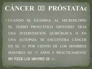  CUANDO SE EXAMINA AL MICROSCOPIO
EL TEJIDO PROSTÁTICO OBTENIDO TRAS
UNA INTERVENCIÓN QUIRÚRGICA O EN
UNA AUTOPSIA, SE ENCUENTRA CÁNCER
EN EL 50 POR CIENTO DE LOS HOMBRES
MAYORES DE 70 AÑOS Y PRÁCTICAMENTE
EN TODOS LOS MAYORES DE 90.
 
