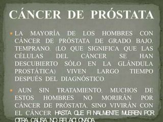  LA MAYORÍA DE LOS HOMBRES CON
CÁNCER DE PRÓSTATA DE GRADO BAJO,
TEMPRANO, (LO QUE SIGNIFICA QUE LAS
CÉLULAS DEL CÁNCER SE HAN
DESCUBIERTO SÓLO EN LA GLÁNDULA
PROSTÁTICA) VIVEN LARGO TIEMPO
DESPUÉS DEL DIAGNÓSTICO.
 AUN SIN TRATAMIENTO, MUCHOS DE
ESTOS HOMBRES NO MORIRÁN POR
CÁNCER DE PRÓSTATA, SINO VIVIRÁN CON
EL CÁNCER HASTA QUE FI NALMENTE MUEREN POR
 
