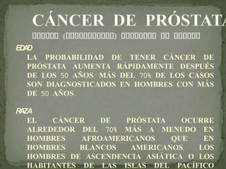 EDAD
LA PROBABILIDAD DE TENER CÁNCER DE
PRÓSTATA AUMENTA RÁPIDAMENTE DESPUÉS
DE LOS 50 AÑOS. MÁS DEL 70% DE LOS CASOS
SON DIAGNOSTICADOS EN HOMBRES CON MÁS
DE 50 AÑOS.
RAZA
EL CÁNCER DE PRÓSTATA OCURRE
ALREDEDOR DEL 70% MÁS A MENUDO EN
HOMBRES AFROAMERICANOS QUE EN
HOMBRES BLANCOS AMERICANOS. LOS
HOMBRES DE ASCENDENCIA ASIÁTICA O LOS
HABITANTES DE LAS ISLAS DEL PACÍFICO
 