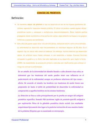  
Universidad Cesar Vallejo - Centro de Informática y Sistemas Examen Final - Ing. Lidia Ruiz Valera
 
CANCER DE PROSTATA:
Definición:
➔ Se denomina cáncer de próstata al que se desarrolla en uno de los órganos glandulares del
sistema reproductor masculino llamado próstata. El cáncer se produce cuando algunas células
prostáticas mutan y comienzan a multiplicarse descontroladamente. Éstas también podrían
propagarse desde la próstata a otras partes del cuerpo, especialmente los huesos y los ganglios
linfáticos originando una metástasis.
➔ Esta afección puede causar dolor, micción dificultosa, disfunción eréctil, entre otros síntomas.
La enfermedad se desarrolla más frecuentemente en individuos mayores de 50 años. Es el
segundo tipo de cáncer más común en hombres. Sin embargo, muchos hombres que desarrollan
cáncer de próstata nunca tienen síntomas, ni son sometidos a terapia. Diversos factores,
incluyendo la genética y la dieta, han sido implicados en su desarrollo, pero hasta la fecha
(2005), las modalidades de prevención primaria conocidas son insuficientes para eliminar el
riesgo de contraer la enfermedad.
En un estudio de la Universidad de Islandia llevado a cabo durante cinco años, se
determinó que los trastornos del sueño pueden tener una influencia en el
padecimiento de la enfermedad, aunque no probaron relaciones del tipo causa -
efecto. De acuerdo al estudio, los hombres con trastornos de sueño tienen una
propensión de hasta el doble de probabilidad de desarrollar la enfermedad en
comparación a aquellos hombres sin los mismos trastornos.
La detección se lleva a cabo principalmente por la prueba en sangre del antígeno
prostático específico, llamado PSA (acrónimo inglés de prostate-specific antigen) o
por exploración física de la glándula prostática (tacto rectal). Los resultados
sospechosos típicamente dan lugar a la posterior extracción de una muestra tisular
de la próstata (biopsia), que es examinada en microscopio.
Vocacion Profesional          1 
 