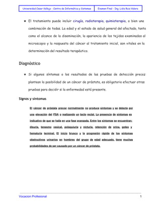  
Universidad Cesar Vallejo - Centro de Informática y Sistemas Examen Final - Ing. Lidia Ruiz Valera
 
★ El tratamiento puede incluir cirugía, radioterapia, quimioterapia, o bien una
combinación de todas. La edad y el estado de salud general del afectado, tanto
como el alcance de la diseminación, la apariencia de los tejidos examinados al
microscopio y la respuesta del cáncer al tratamiento inicial, son vitales en la
determinación del resultado terapéutico.
Diagnóstico
★ Si algunos síntomas o los resultados de las pruebas de detección precoz
plantean la posibilidad de un cáncer de próstata, es obligatorio efectuar otras
pruebas para decidir si la enfermedad está presente.
Signos y síntomas
El cáncer de próstata precoz normalmente no produce síntomas y se detecta por
                         
una elevación del PSA o realizando un tacto rectal. La presencia de síntomas es
                           
indicativo de que se halla en una fase avanzada. Entre los síntomas se encuentran:
                           
disuria, tenesmo vesical, polaquiuria y nicturia, retención de orina, goteo y
                     
hematuria terminal. El inicio brusco y la progresión rápida de los síntomas
                       
obstructivos urinarios en hombres del grupo de edad adecuado, tiene muchas
                     
probabilidades de ser causado por un cáncer de próstata. 
 
 
Vocacion Profesional          1 
 