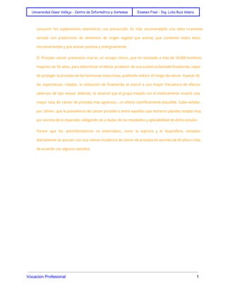  
Universidad Cesar Vallejo - Centro de Informática y Sistemas Examen Final - Ing. Lidia Ruiz Valera
 
consumir los suplementos vitamínicos con precaución. Es más recomendable una dieta ricamente
variada con predominio de alimentos de origen vegetal que animal, que contienen todos estos
micronutrientes y que actúan positiva y sinérgicamente.
El Prostate cancer prevention trial es un ensayo clínico, que ha reclutado a más de 18.000 hombres
mayores de 50 años, para determinar el efecto protector de una sustancia llamada finasterida, capaz
de proteger la próstata de las hormonas masculinas, pudiendo reducir el riesgo de cáncer. A pesar de
las expectativas creadas, la utilización de finasterida se asoció a una mayor frecuencia de efectos
adversos de tipo sexual. Además, se observó que el grupo tratado con el medicamento mostró una
mayor tasa de cáncer de próstata más agresivos , un efecto científicamente plausible. Cabe señalar,
por último, que la prevalencia de cáncer prostático entre aquellos que tomaron placebo estaba muy
por encima de lo esperado, obligando así a dudar de los resultados y aplicabilidad de dicho estudio.
Parece que los antiinflamatorios no esteroideos, como la aspirina y el ibuprofeno, tomados
diariamente se asocian con una menor incidencia de cáncer de próstata en varones de 60 años o más,
de acuerdo con algunos estudios. 
 
Vocacion Profesional          1 
 