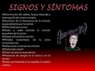 Disminución del calibre, fuerza reducida o 
interrupción del chorro urinario. 
Aumento de la frecuencia de la micción 
(especialmente por la noche). 
Dificultad para orinar. 
Dolor o ardor durante la micción 
(expulsión de la orina). 
Goteo al final de la micción. 
Pérdida involuntaria de la orina 
(incontinencia) 
Infecciones urinarias recurrentes 
Disfunción eréctil 
Dolor durante la eyaculación 
Presencia de sangre en la orina o en el 
semen. 
Dolor permanente en la espalda, la cadera 
o pelvis. 
 