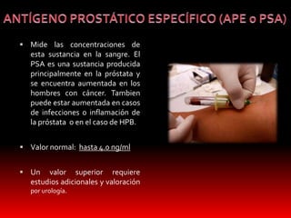  Mide las concentraciones de 
esta sustancia en la sangre. El 
PSA es una sustancia producida 
principalmente en la próstata y 
se encuentra aumentada en los 
hombres con cáncer. Tambien 
puede estar aumentada en casos 
de infecciones o inflamación de 
la próstata o en el caso de HPB. 
 Valor normal: hasta 4.0 ng/ml 
 Un valor superior requiere 
estudios adicionales y valoración 
por urología. 
 