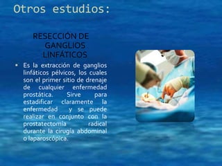 Otros estudios: 
RESECCIÓN DE 
GANGLIOS 
LINFÁTICOS 
 Es la extracción de ganglios 
linfáticos pélvicos, los cuales 
son el primer sitio de drenaje 
de cualquier enfermedad 
prostática. Sirve para 
estadificar claramente la 
enfermedad y se puede 
realizar en conjunto con la 
prostatectomía radical 
durante la cirugía abdominal 
o laparoscópica. 
 