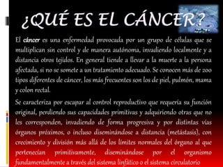 El cáncer es una enfermedad provocada por un grupo de células que se 
multiplican sin control y de manera autónoma, invadiendo localmente y a 
distancia otros tejidos. En general tiende a llevar a la muerte a la persona 
afectada, si no se somete a un tratamiento adecuado. Se conocen más de 200 
tipos diferentes de cáncer, los más frecuentes son los de piel, pulmón, mama 
y colon rectal. 
Se caracteriza por escapar al control reproductivo que requería su función 
original, perdiendo sus capacidades primitivas y adquiriendo otras que no 
les corresponden, invadiendo de forma progresiva y por distintas vías 
órganos próximos, o incluso diseminándose a distancia (metástasis), con 
crecimiento y división más allá de los límites normales del órgano al que 
pertenecían primitivamente, diseminándose por el organismo 
fundamentalmente a través del sistema linfático o el sistema circulatorio 
 