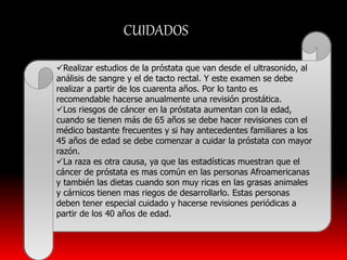 CUIDADOS 
Realizar estudios de la próstata que van desde el ultrasonido, al 
análisis de sangre y el de tacto rectal. Y este examen se debe 
realizar a partir de los cuarenta años. Por lo tanto es 
recomendable hacerse anualmente una revisión prostática. 
Los riesgos de cáncer en la próstata aumentan con la edad, 
cuando se tienen más de 65 años se debe hacer revisiones con el 
médico bastante frecuentes y si hay antecedentes familiares a los 
45 años de edad se debe comenzar a cuidar la próstata con mayor 
razón. 
La raza es otra causa, ya que las estadísticas muestran que el 
cáncer de próstata es mas común en las personas Afroamericanas 
y también las dietas cuando son muy ricas en las grasas animales 
y cárnicos tienen mas riegos de desarrollarlo. Estas personas 
deben tener especial cuidado y hacerse revisiones periódicas a 
partir de los 40 años de edad. 
 