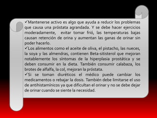 Mantenerse activo es algo que ayuda a reducir los problemas 
que causa una próstata agrandada. Y se debe hacer ejercicios 
moderadamente, evitar tomar frió, las temperaturas bajas 
causan retención de orina y aumentan las ganas de orinar sin 
poder hacerlo. 
Los alimentos como el aceite de oliva, el pistacho, las nueces, 
la soya y las almendras, contienen Beta-sitisterol que mejoran 
notablemente los síntomas de la hiperplasia prostática y se 
deben consumir en la dieta. También consumir calabaza, los 
brotes de alfalfa, la col, mejoran la próstata. 
Si se toman diuréticos el médico puede cambiar los 
medicamentos o rebajar la dosis. También debe limitarse el uso 
de antihistamínicos ya que dificultan el orinar y no se debe dejar 
de orinar cuando se siente la necesidad. 
 
