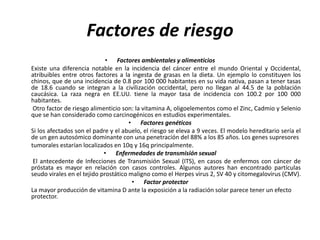 Factores de riesgo
• Factores ambientales y alimenticios
Existe una diferencia notable en la incidencia del cáncer entre el mundo Oriental y Occidental,
atribuibles entre otros factores a la ingesta de grasas en la dieta. Un ejemplo lo constituyen los
chinos, que de una incidencia de 0.8 por 100 000 habitantes en su vida nativa, pasan a tener tasas
de 18.6 cuando se integran a la civilización occidental, pero no llegan al 44.5 de la población
caucásica. La raza negra en EE.UU. tiene la mayor tasa de incidencia con 100.2 por 100 000
habitantes.
Otro factor de riesgo alimenticio son: la vitamina A, oligoelementos como el Zinc, Cadmio y Selenio
que se han considerado como carcinogénicos en estudios experimentales.
• Factores genéticos
Si los afectados son el padre y el abuelo, el riesgo se eleva a 9 veces. El modelo hereditario sería el
de un gen autosómico dominante con una penetración del 88% a los 85 años. Los genes supresores
tumorales estarían localizados en 10q y 16q principalmente.
• Enfermedades de transmisión sexual
El antecedente de Infecciones de Transmisión Sexual (ITS), en casos de enfermos con cáncer de
próstata es mayor en relación con casos controles. Algunos autores han encontrado partículas
seudo virales en el tejido prostático maligno como el Herpes virus 2, SV 40 y citomegalovirus (CMV).
• Factor protector
La mayor producción de vitamina D ante la exposición a la radiación solar parece tener un efecto
protector.
 