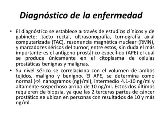 Diagnóstico de la enfermedad
• El diagnóstico se establece a través de estudios clínicos y de
gabinete: tacto rectal, ultrasonografía, tomografía axial
computarizada (TAC), resonancia magnética nuclear (RMN),
y marcadores séricos del tumor; entre estos, sin duda el más
importante es el antígeno prostático específico (APE) el cual
se produce únicamente en el citoplasma de células
prostáticas benignas y malignas.
• Su nivel sérico se correlaciona con el volumen de ambos
tejidos, maligno y benigno. El APE, se determina como
normal (<4 nanogramos (ng)/ml), intermedio 4.1-10 ng/ml y
altamente sospechoso arriba de 10 ng/ml. Estos dos últimos
requieren de biopsia, ya que las 2 terceras partes de cáncer
prostático se ubican en personas con resultados de 10 y más
ng/ml.
 