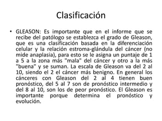 Clasificación
• GLEASON: Es importante que en el informe que se
recibe del patólogo se establezca el grado de Gleason,
que es una clasificación basada en la diferenciación
celular y la relación estroma-glándula del cáncer (no
mide anaplasia), para esto se le asigna un puntaje de 1
a 5 a la zona más "mala" del cáncer y otro a la más
"buena" y se suman. La escala de Gleason va del 2 al
10, siendo el 2 el cáncer más benigno. En general los
cánceres con Gleason del 2 al 4 tienen buen
pronóstico, del 5 al 7 son de pronóstico intermedio y
del 8 al 10, son los de peor pronóstico. El Gleason es
importante porque determina el pronóstico y
evolución.
 