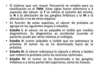 • El sistema que con mayor frecuencia se emplea para su
clasificación es el TNM. Estas siglas hacen referencia a 3
aspectos del cáncer: la T se refiere al tamaño del mismo,
la N a la afectación de los ganglios linfáticos y la M a la
afectación o no de otros órganos.
• En función de estos aspectos, el cáncer de próstata se
agrupa en las siguientes etapas o estadios.
• Estadio I: el cáncer no es palpable ni visible por medios
diagnósticos. Su diagnóstico es accidental (cuando el
paciente acude por otros motivos al urólogo).
• Estadio II: tumor palpable o visible que no sobrepasa la
próstata. El tumor no se ha diseminado fuera de la
próstata.
• Estadio III: el cáncer sobrepasa la cápsula y afecta a tejidos
que rodean la próstata como las vesículas seminales.
• Estadio IV: el tumor se ha diseminado a los ganglios
linfáticos o a otras partes del organismo, como los huesos.
 