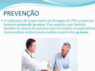  A realização do toque retal e da dosagem do PSA a todos os
homens acima de 50 anos. Para aqueles com história
familiar de câncer de próstata (pai ou irmão), os especialista
recomendam realizar esses exames a partir dos 45 anos.
PREVENÇÃO
 