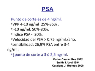 Punto de corte es de 4 ng/ml.
•VPP 4-10 ng/ml 25%-35% .
•>10 ng/ml. 50%-80%.
•Indice PSA < 20%.
•Velocidad del PSA > 0.75 ng/ml./año.
•sensibilidad; 26,9% PSA entre 3-4
ng/ml:
•↓punto de corte a 3 ó 2,5 ng/ml.
PSA
Carter Cancer Res 1992Carter Cancer Res 1992
Smith J. Urol 1994Smith J. Urol 1994
Catalona J. Urology 2000Catalona J. Urology 2000
 