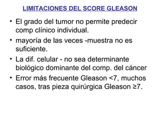 LIMITACIONES DEL SCORE GLEASON
• El grado del tumor no permite predecir
comp clínico individual.
• mayoría de las veces -muestra no es
suficiente.
• La dif. celular - no sea determinante
biológico dominante del comp. del cáncer
• Error más frecuente Gleason <7, muchos
casos, tras pieza quirúrgica Gleason ≥7.
 