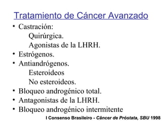 • Castración:
Quirúrgica.
Agonistas de la LHRH.
• Estrógenos.
• Antiandrógenos.
Esteroideos
No esteroideos.
• Bloqueo androgénico total.
• Antagonistas de la LHRH.
• Bloqueo androgénico intermitente.
Tratamiento de Cáncer Avanzado
I Consenso Brasileiro -I Consenso Brasileiro - Câncer de Próstata, SBUCâncer de Próstata, SBU 19981998
 