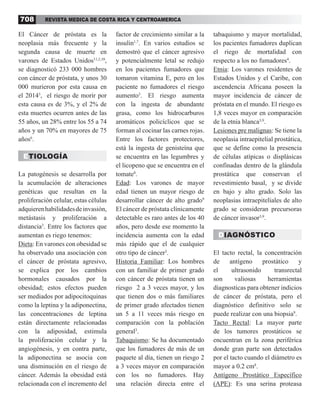 REVISTA MEDICA DE COSTA RICA Y CENTROAMERICA
708
El Cáncer de próstata es la
neoplasia más frecuente y la
segunda causa de muerte en
varones de Estados Unidos11,2,10
,
se diagnosticó 233 000 hombres
con cáncer de próstata, y unos 30
000 murieron por esta causa en
el 20143
, el riesgo de morir por
esta causa es de 3%, y el 2% de
esta muertes ocurren antes de las
55 años, un 28% entre los 55 a 74
años y un 70% en mayores de 75
años6
.
ETIOLOGÍA
La patogénesis se desarrolla por
la acumulación de alteraciones
genéticas que resultan en la
proliferación celular, estas células
adquierenhabilidadesdeinvasión,
metástasis y proliferación a
distancia3
. Entre los factores que
aumentan es riego tenemos:
Dieta: En varones con obesidad se
ha observado una asociación con
el cáncer de próstata agresivo,
se explica por los cambios
hormonales causados por la
obesidad; estos efectos pueden
ser mediados por adipocitoquinas
como la leptina y la adiponectina,
las concentraciones de leptina
están directamente relacionadas
con la adiposidad, estimula
la proliferación celular y la
angiogénesis, y en contra parte,
la adiponectina se asocia con
una disminución en el riesgo de
cáncer. Además la obesidad está
relacionada con el incremento del
factor de crecimiento similar a la
insulin1,7
. En varios estudios se
demostró que el cáncer agresivo
y potencialmente letal se redujo
en los pacientes fumadores que
tomaron vitamina E, pero en los
paciente no fumadores el riesgo
aumento3
. El riesgo aumenta
con la ingesta de abundante
grasa, como los hidrocarburos
aromáticos policíclicos que se
forman al cocinar las carnes rojas.
Entre los factores protectores,
está la ingesta de genisteína que
se encuentra en las legumbres y
el licopeno que se encuentra en el
tomate8
.
Edad: Los varones de mayor
edad tienen un mayor riesgo de
desarrollar cáncer de alto grado9
El cáncer de próstata clínicamente
detectable es raro antes de los 40
años, pero desde ese momento la
incidencia aumenta con la edad
más rápido que el de cualquier
otro tipo de cáncer3
.
Historia Familiar: Los hombres
con un familiar de primer grado
con cáncer de próstata tienen un
riesgo 2 a 3 veces mayor, y los
que tienen dos o más familiares
de primer grado afectados tienen
un 5 a 11 veces más riesgo en
comparación con la población
general3
.
Tabaquismo: Se ha documentado
que los fumadores de más de un
paquete al día, tienen un riesgo 2
a 3 veces mayor en comparación
con los no fumadores. Hay
una relación directa entre el
tabaquismo y mayor mortalidad,
los pacientes fumadores duplican
el riego de mortalidad con
respecto a los no fumadores4
.
Etnia: Los varones residentes de
Estados Unidos y el Caribe, con
ascendencia Africana poseen la
mayor incidencia de cáncer de
próstata en el mundo. El riesgo es
1,8 veces mayor en comparación
de la etnia blanca3,9
.
Lesiones pre malignas: Se tiene la
neoplasia intraepitelial prostática,
que se define como la presencia
de células atípicas o displásicas
confinadas dentro de la glándula
prostática que conservan el
revestimiento basal, y se divide
en bajo y alto grado. Solo las
neoplasias intraepiteliales de alto
grado se consideran precursoras
de cáncer invasor3,9
.
DIAGNÓSTICO
El tacto rectal, la concentración
de antígeno prostático y
el ultrasonido transrectal
son valiosas herramientas
diagnosticas para obtener indicios
de cáncer de próstata, pero el
diagnóstico definitivo solo se
puede realizar con una biopsia9
.
Tacto Rectal: La mayor parte
de los tumores prostáticos se
encuentran en la zona periférica
donde gran parte son detectados
por el tacto cuando el diámetro es
mayor a 0.2 cm8
.
Antígeno Prostático Específico
(APE): Es una serina proteasa
 