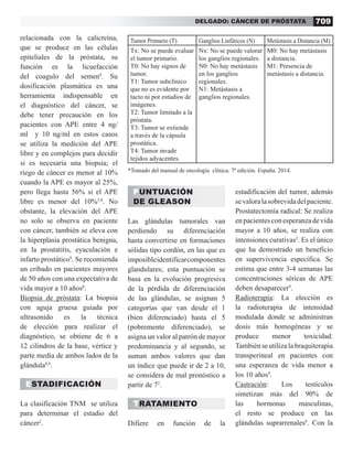 709
DELGADO: CÁNCER DE PRÓSTATA
relacionada con la calicreína,
que se produce en las células
epiteliales de la próstata, su
función es la licuefacción
del coagulo del semen9
. Su
dosificación plasmática es una
herramienta indispensable en
el diagnóstico del cáncer, se
debe tener precaución en los
pacientes con APE entre 4 ng/
ml y 10 ng/ml en estos casos
se utiliza la medición del APE
libre y en complejos para decidir
si es necesaria una biopsia; el
riego de cáncer es menor al 10%
cuando la APE es mayor al 25%,
pero llega hasta 56% si el APE
libre es menor del 10%5,8
. No
obstante, la elevación del APE
no solo se observa en paciente
con cáncer, también se eleva con
la hiperplasia prostática benigna,
en la prostatitis, eyaculación e
infarto prostático9
. Se recomienda
un cribado en pacientes mayores
de 50 años con una expectativa de
vida mayor a 10 años8
.
Biopsia de próstata: La biopsia
con aguja gruesa guiada por
ultrasonido es la técnica
de elección para realizar el
diagnóstico, se obtiene de 6 a
12 cilindros de la base, vértice y
parte media de ambos lados de la
glándula8,9
.
ESTADIFICACIÓN
La clasificación TNM se utiliza
para determinar el estadio del
cáncer2
.
PUNTUACIÓN
DE GLEASON
Las glándulas tumorales van
perdiendo su diferenciación
hasta convertirse en formaciones
sólidas tipo cordón, en las que es
imposibleidentificarcomponentes
glandulares; esta puntuación se
basa en la evolución progresiva
de la pérdida de diferenciación
de las glándulas, se asignan 5
categorías que van desde el 1
(bien diferenciado) hasta el 5
(pobremente diferenciado), se
asigna un valor al patrón de mayor
predominancia y al segundo, se
suman ambos valores que dan
un índice que puede ir de 2 a 10,
se considera de mal pronóstico a
partir de 72
.
TRATAMIENTO
Difiere en función de la
estadificación del tumor, además
sevaloralasobrevidadelpaciente.
Prostatectomía radical: Se realiza
enpacientesconesperanzadevida
mayor a 10 años, se realiza con
intensiones curativas2
. Es el único
que ha demostrado un beneficio
en supervivencia específica. Se
estima que entre 3-4 semanas las
concentraciones séricas de APE
deben desaparecer9
.
Radioterapia: La elección es
la radioterapia de intensidad
modulada donde se administran
dosis más homogéneas y se
produce menor toxicidad.
También se utiliza la braquiterapia
transperineal en pacientes con
una esperanza de vida menor a
los 10 años9
.
Castración: Los testículos
sintetizan más del 90% de
las hormonas masculinas,
el resto se produce en las
glándulas suprarrenales8
. Con la
Tumor Primario (T) Ganglios Linfáticos (N) Metástasis a Distancia (M)
Tx: No se puede evaluar
el tumor primario.
T0: No hay signos de
tumor.
T1: Tumor subclínico
que no es evidente por
tacto ni por estudios de
imágenes.
T2: Tumor limitado a la
próstata.
T3: Tumor se extiende
a través de la cápsula
prostática.
T4: Tumor invade
tejidos adyacentes.
Nx: No se puede valorar
los ganglios regionales.
N0: No hay metástasis
en los ganglios
regionales.
N1: Metástasis a
ganglios regionales.
M0: No hay metástasis
a distancia.
M1: Presencia de
metástasis a distancia.
*Tomado del manual de oncología clínica. 7ª edición. España. 2014.
 