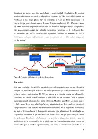 6
detectable en suero con alta sensibilidad y especificidad. En.el.cáncer.de próstata
sensible a hormonas metastásico., el grado del respuesta del PSA se correlaciona con los
resultados a más largo plazo, pero la resistencia a ADT es decir, resistencia a la
castración que generalmente ocurre después de aproximadamente 10 a 15 meses. Antes
de 2004, no había terapias sistémicas con un beneficio de supervivencia comprobado
para pacientes.con.cáncerwdewpróstatawmetastásicowresistentewawlawcastración. Enl
la actualidad hay nueve medicamentos aprobados, basados en ensayos de fase 3
históricos e incluyen medicamentos con un mecanismowdewacción variado expuestos
enwlawfigura 2.
Figura 2: Terapias sistémicas en el cáncer de próstata.
Discusión:
Una vez concluida la revisión, apoyándonos en los artículos con mayor relevancia
Dragan Ilic, demostró que el cribado de cáncer prostático que incluyen exámenes como
el tacto rectal, cuantificación del PSA en sangre y la biopsia guiada por ultrasonido
transrectal no reduce específicamente la mortalidad de los pacientes, pero si apoyan
significativamente al diagnostico de la patología. Mientras que Molly M, indica que el
cribado puede llevar a un sobrediagnóstico y sobretratamiento de la patología que con el
tiempo se asocia a un rechazo del tratamiento innecesario por el organismo exponiendo
así que es de importancia el diagnóstico temprano pero el personal de salud debe ser
responsable e informar al paciente sobre los efectos adversos que pueden llegar a tener
los exámenes de cribado. McAnnch J, con respecto al diagnóstico concluye que las
similitudes en la presentación de la clínica de las patologías prostáticas deben ser
reconocidas por el médico oportunamente, así como la información obtenida en el
 