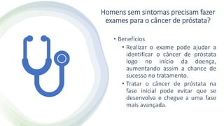 Homens sem sintomas precisam fazer
exames para o câncer de próstata?
• Benefícios
• Realizar o exame pode ajudar a
identificar o câncer de próstata
logo no início da doença,
aumentando assim a chance de
sucesso no tratamento.
• Tratar o câncer de próstata na
fase inicial pode evitar que se
desenvolva e chegue a uma fase
mais avançada.
 