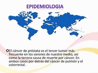 El cáncer de próstata es el tercer tumor más
frecuente en los varones de nuestro medio, así
como la tercera causa de muerte por cáncer. En
ambos casos por detrás del cáncer de pulmón y el
colorrectal.
 