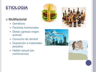  Multifactorial
 Genéticos
 Factores hormonales
 Dietas (grasas origen
animal)
 Consumo de alcohol
 Exposición a materiales
pesados
 Habito sexual (en
controversia)
 